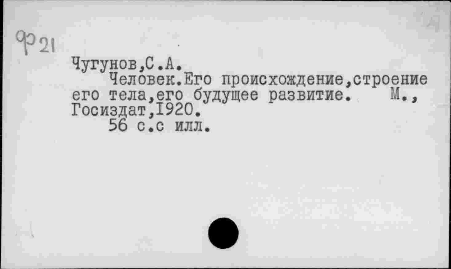 ﻿Чугунов,С.А.
Человек.Его происхождение,строение его тела,его будущее развитие. М., Госиздат,1920.
56 с.с илл.